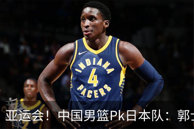 亚运会！中国男篮Pk日本队：郭士强做好4点 可以赢球